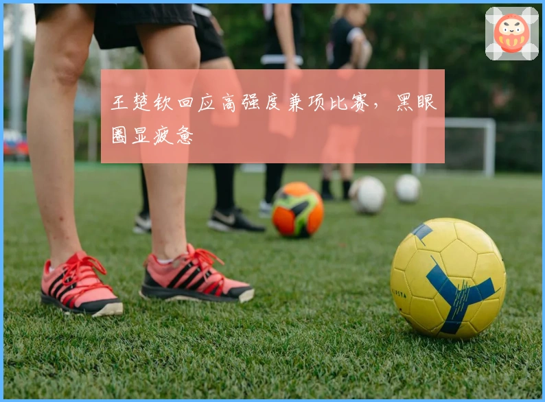 王楚钦回应高强度兼项比赛，黑眼圈显疲惫