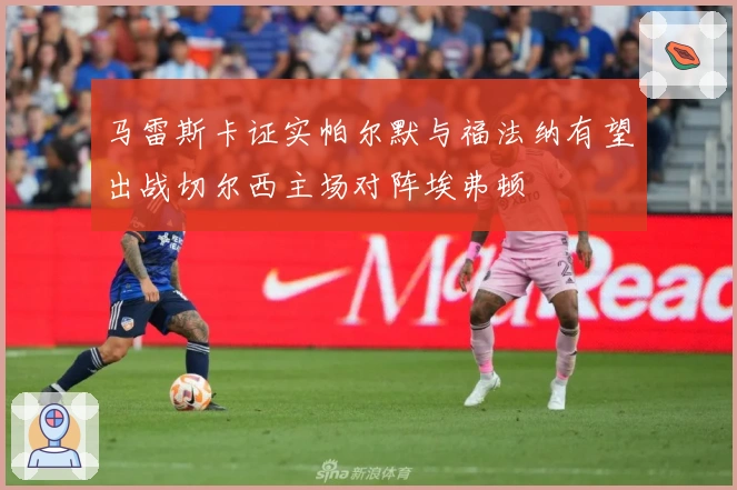 马雷斯卡证实帕尔默与福法纳有望出战切尔西主场对阵埃弗顿