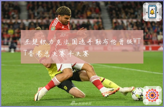王楚钦力克法国选手勒布伦晋级WTT香港总决赛半决赛