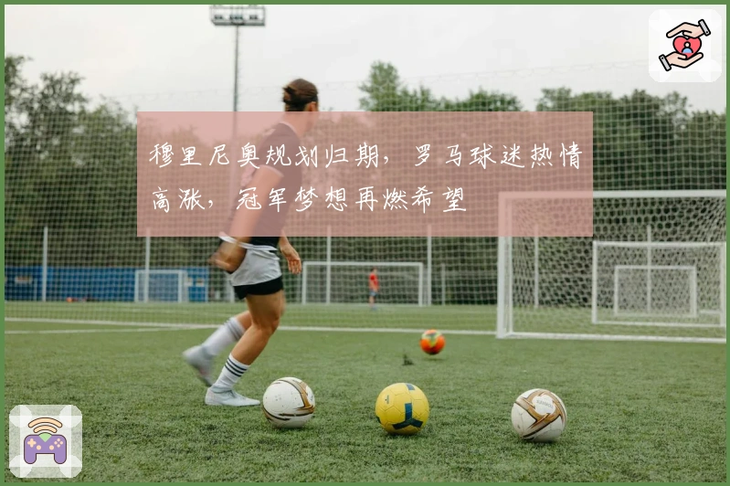 穆里尼奥规划归期，罗马球迷热情高涨，冠军梦想再燃希望