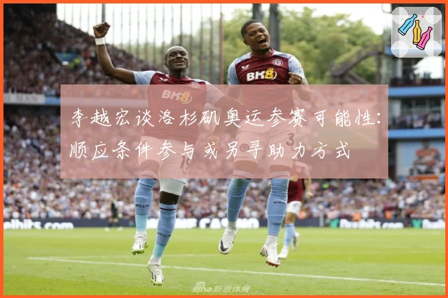 李越宏谈洛杉矶奥运参赛可能性：顺应条件参与或另寻助力方式