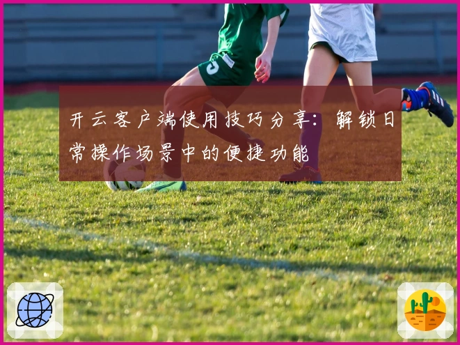 开云客户端使用技巧分享:解锁日常操作场景中的便捷功能