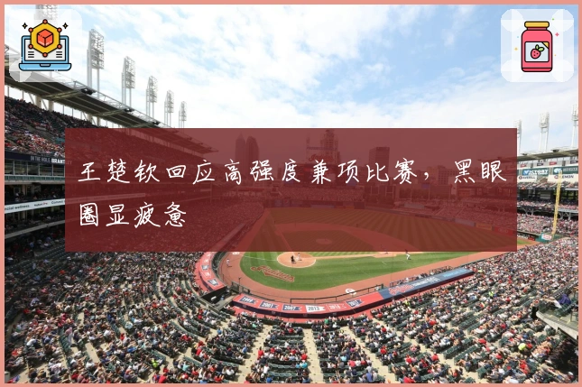 王楚钦回应高强度兼项比赛，黑眼圈显疲惫