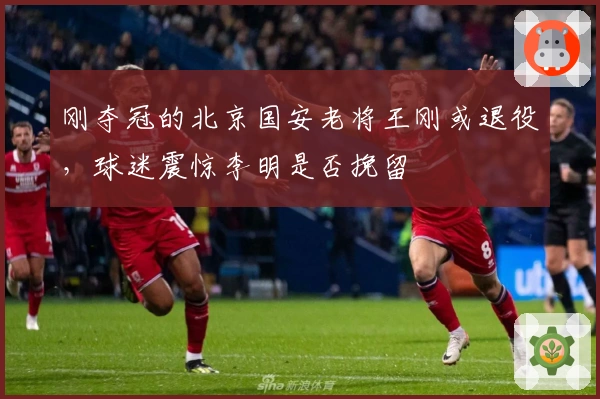 刚夺冠的北京国安老将王刚或退役，球迷震惊李明是否挽留