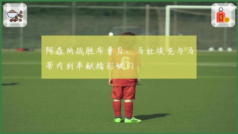 阿森纳战胜布鲁日，马杜埃克与马蒂内利奉献精彩破门