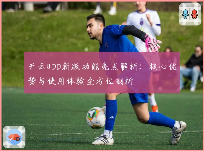 开云app新版功能亮点解析:核心优势与使用体验全方位剖析