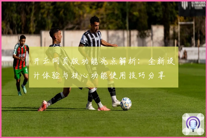 开云网页版功能亮点解析：全新设计体验与核心功能使用技巧分享