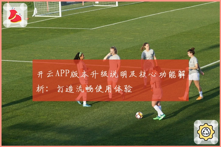 开云APP版本升级说明及核心功能解析：打造流畅使用体验