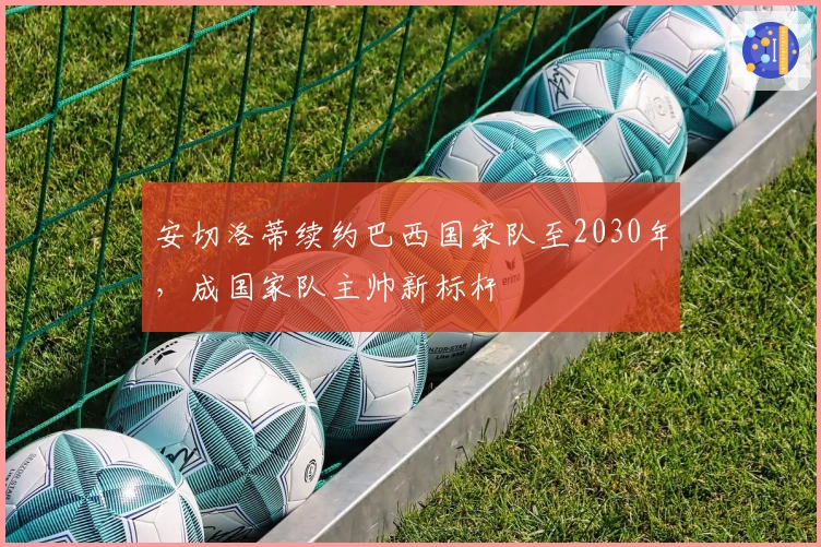 安切洛蒂续约巴西国家队至2030年，成国家队主帅新标杆