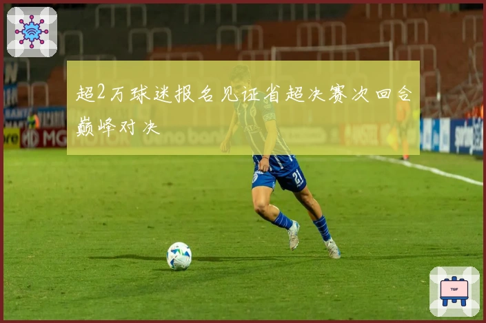 超2万球迷报名见证省超决赛次回合巅峰对决