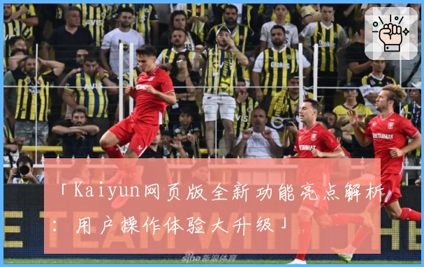 「Kaiyun网页版全新功能亮点解析:用户操作体验大升级」